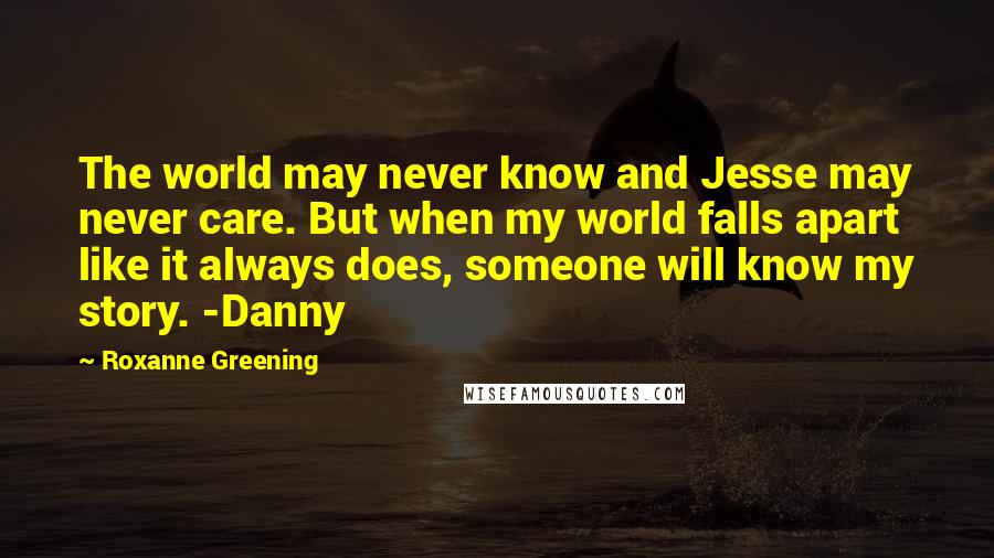 Roxanne Greening Quotes: The world may never know and Jesse may never care. But when my world falls apart like it always does, someone will know my story. -Danny