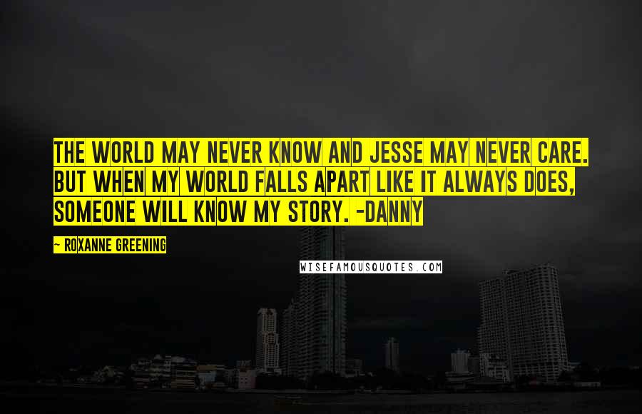 Roxanne Greening Quotes: The world may never know and Jesse may never care. But when my world falls apart like it always does, someone will know my story. -Danny