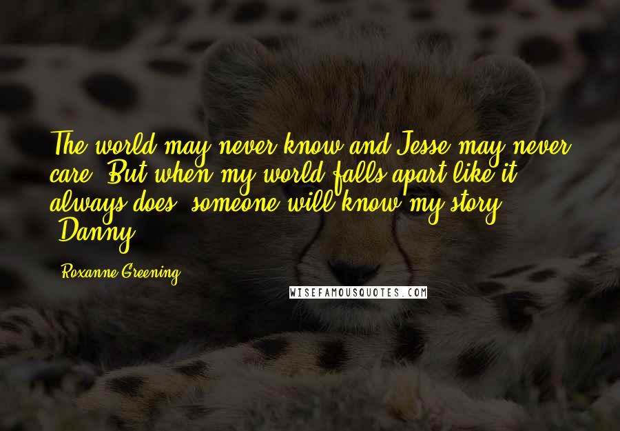 Roxanne Greening Quotes: The world may never know and Jesse may never care. But when my world falls apart like it always does, someone will know my story. -Danny