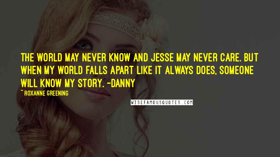 Roxanne Greening Quotes: The world may never know and Jesse may never care. But when my world falls apart like it always does, someone will know my story. -Danny