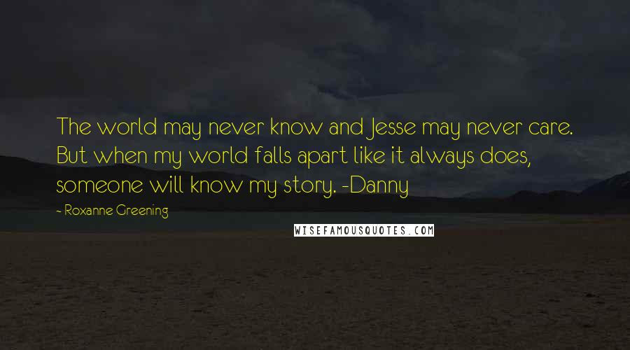 Roxanne Greening Quotes: The world may never know and Jesse may never care. But when my world falls apart like it always does, someone will know my story. -Danny