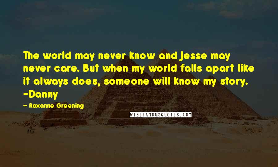 Roxanne Greening Quotes: The world may never know and Jesse may never care. But when my world falls apart like it always does, someone will know my story. -Danny