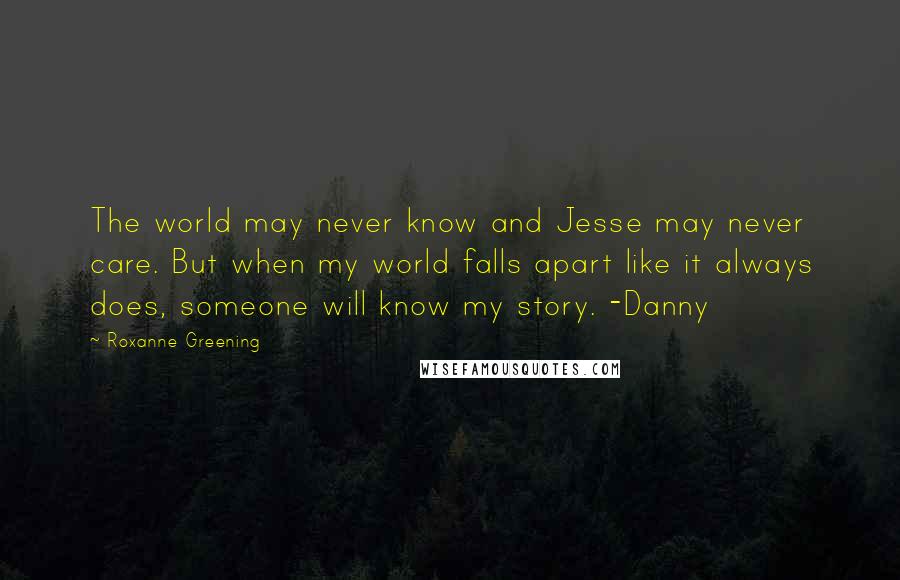 Roxanne Greening Quotes: The world may never know and Jesse may never care. But when my world falls apart like it always does, someone will know my story. -Danny