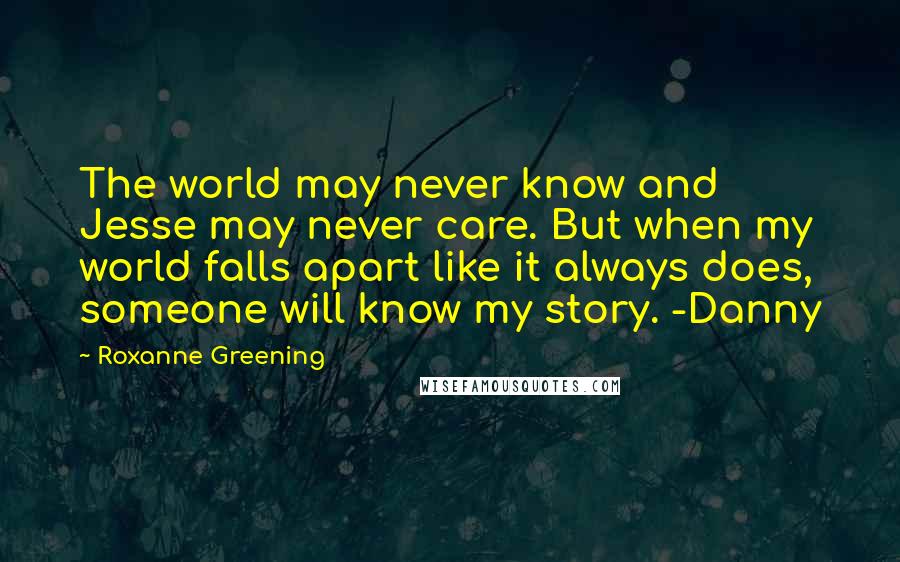 Roxanne Greening Quotes: The world may never know and Jesse may never care. But when my world falls apart like it always does, someone will know my story. -Danny
