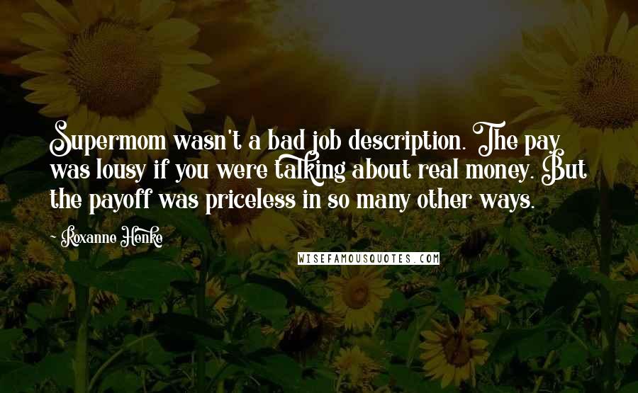 Roxanne Henke Quotes: Supermom wasn't a bad job description. The pay was lousy if you were talking about real money. But the payoff was priceless in so many other ways.