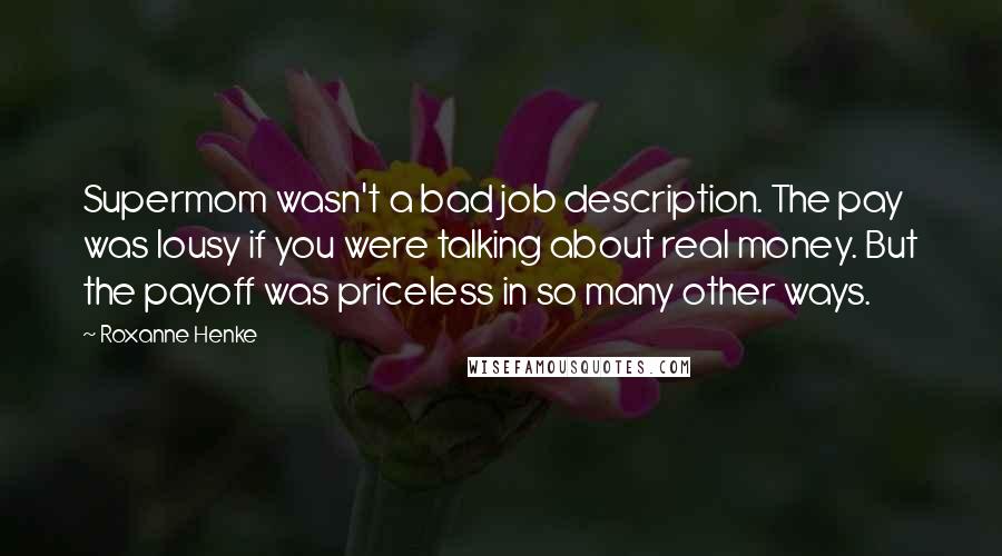 Roxanne Henke Quotes: Supermom wasn't a bad job description. The pay was lousy if you were talking about real money. But the payoff was priceless in so many other ways.