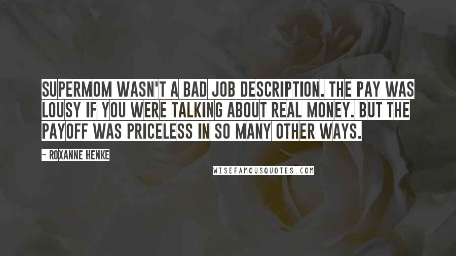 Roxanne Henke Quotes: Supermom wasn't a bad job description. The pay was lousy if you were talking about real money. But the payoff was priceless in so many other ways.