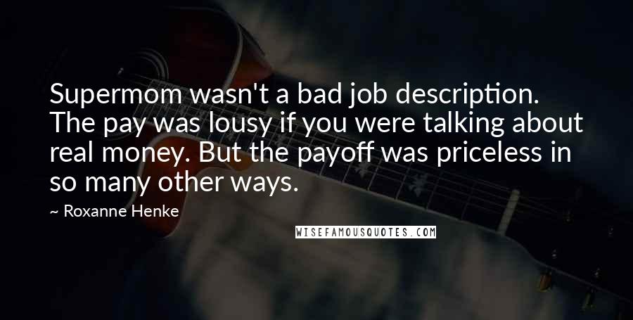 Roxanne Henke Quotes: Supermom wasn't a bad job description. The pay was lousy if you were talking about real money. But the payoff was priceless in so many other ways.