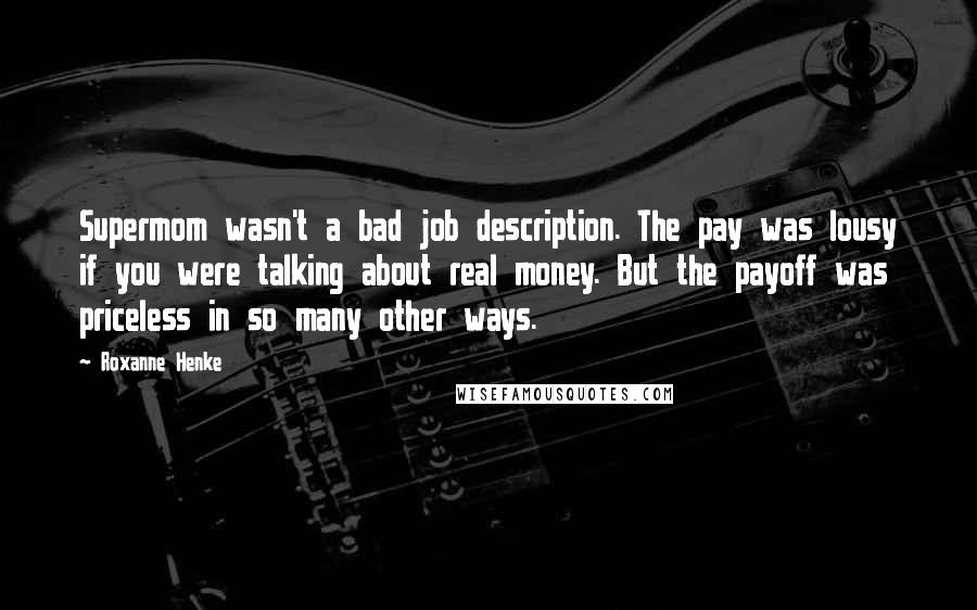 Roxanne Henke Quotes: Supermom wasn't a bad job description. The pay was lousy if you were talking about real money. But the payoff was priceless in so many other ways.