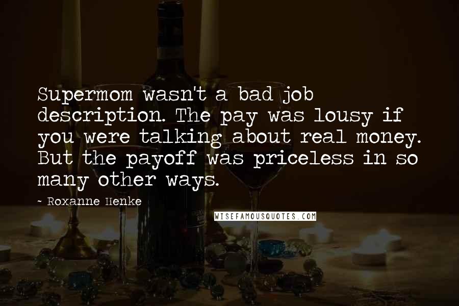 Roxanne Henke Quotes: Supermom wasn't a bad job description. The pay was lousy if you were talking about real money. But the payoff was priceless in so many other ways.