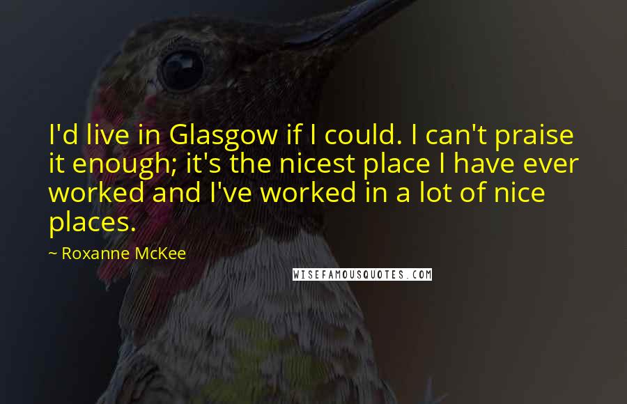 Roxanne McKee Quotes: I'd live in Glasgow if I could. I can't praise it enough; it's the nicest place I have ever worked and I've worked in a lot of nice places.