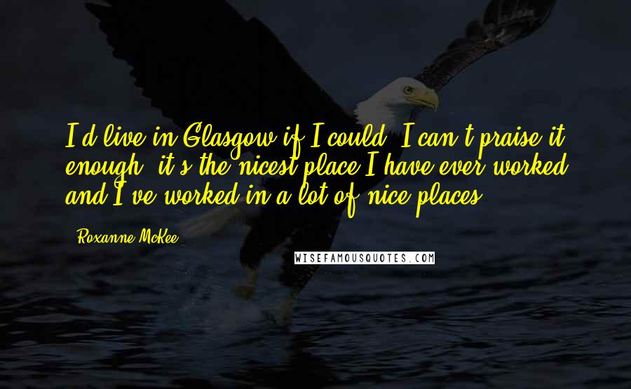 Roxanne McKee Quotes: I'd live in Glasgow if I could. I can't praise it enough; it's the nicest place I have ever worked and I've worked in a lot of nice places.