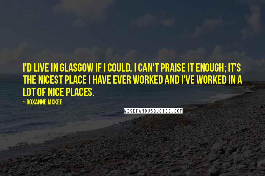 Roxanne McKee Quotes: I'd live in Glasgow if I could. I can't praise it enough; it's the nicest place I have ever worked and I've worked in a lot of nice places.