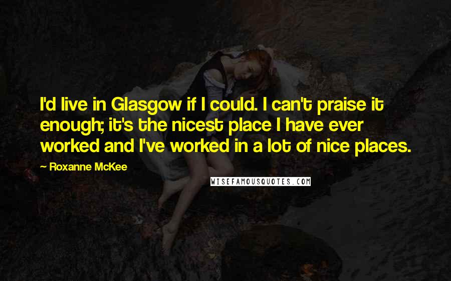 Roxanne McKee Quotes: I'd live in Glasgow if I could. I can't praise it enough; it's the nicest place I have ever worked and I've worked in a lot of nice places.