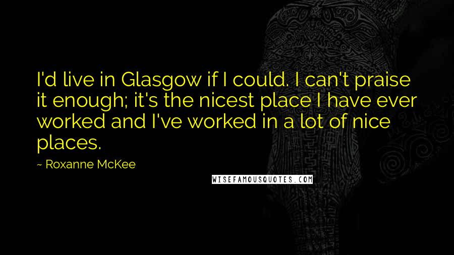 Roxanne McKee Quotes: I'd live in Glasgow if I could. I can't praise it enough; it's the nicest place I have ever worked and I've worked in a lot of nice places.