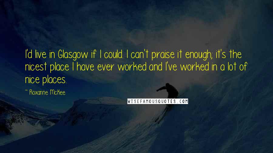 Roxanne McKee Quotes: I'd live in Glasgow if I could. I can't praise it enough; it's the nicest place I have ever worked and I've worked in a lot of nice places.