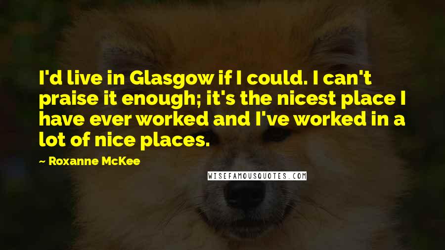 Roxanne McKee Quotes: I'd live in Glasgow if I could. I can't praise it enough; it's the nicest place I have ever worked and I've worked in a lot of nice places.