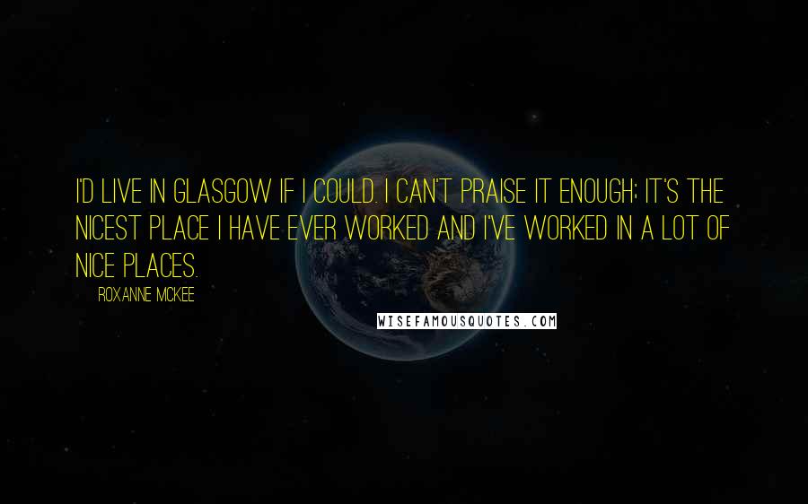 Roxanne McKee Quotes: I'd live in Glasgow if I could. I can't praise it enough; it's the nicest place I have ever worked and I've worked in a lot of nice places.