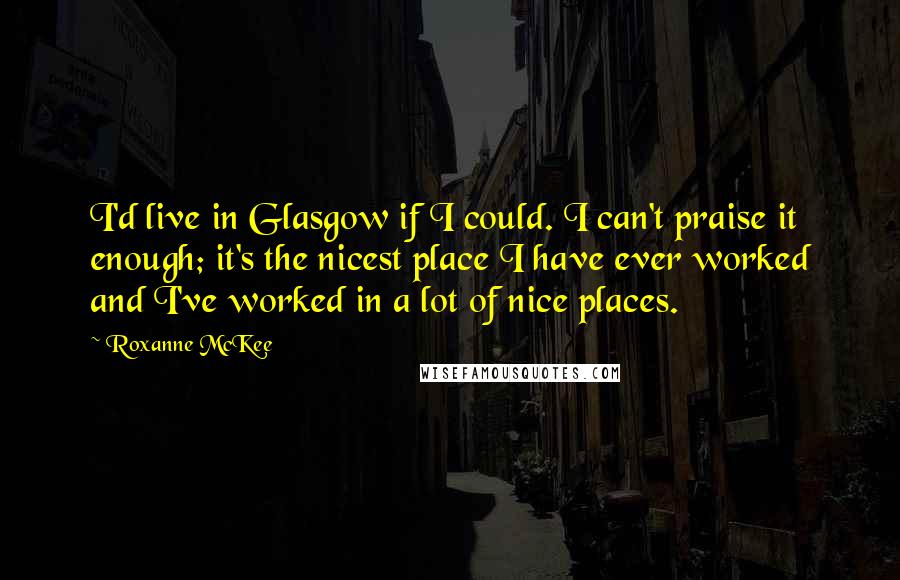 Roxanne McKee Quotes: I'd live in Glasgow if I could. I can't praise it enough; it's the nicest place I have ever worked and I've worked in a lot of nice places.