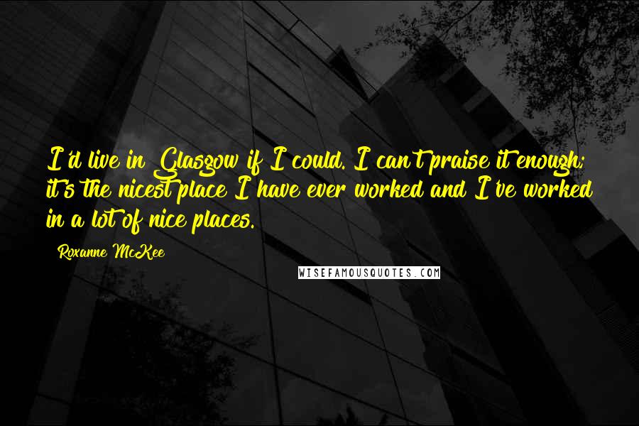 Roxanne McKee Quotes: I'd live in Glasgow if I could. I can't praise it enough; it's the nicest place I have ever worked and I've worked in a lot of nice places.