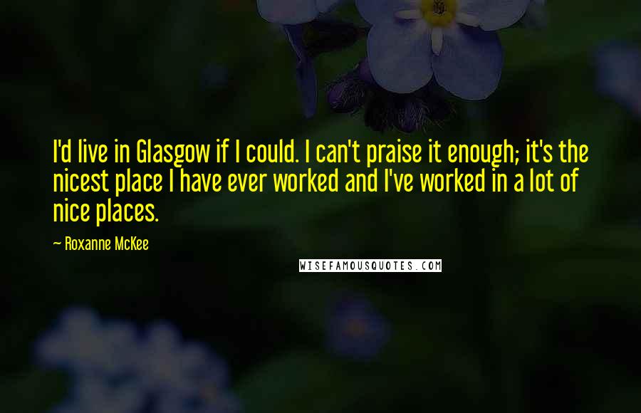 Roxanne McKee Quotes: I'd live in Glasgow if I could. I can't praise it enough; it's the nicest place I have ever worked and I've worked in a lot of nice places.