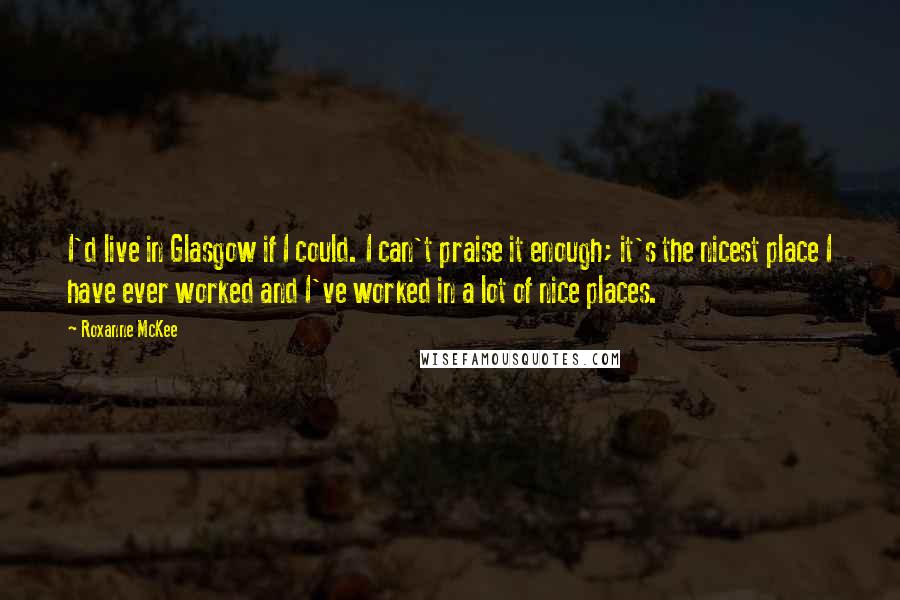 Roxanne McKee Quotes: I'd live in Glasgow if I could. I can't praise it enough; it's the nicest place I have ever worked and I've worked in a lot of nice places.