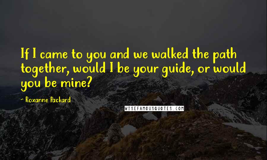 Roxanne Packard Quotes: If I came to you and we walked the path together, would I be your guide, or would you be mine?