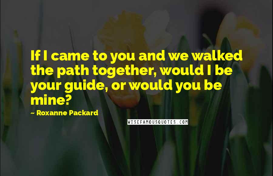 Roxanne Packard Quotes: If I came to you and we walked the path together, would I be your guide, or would you be mine?