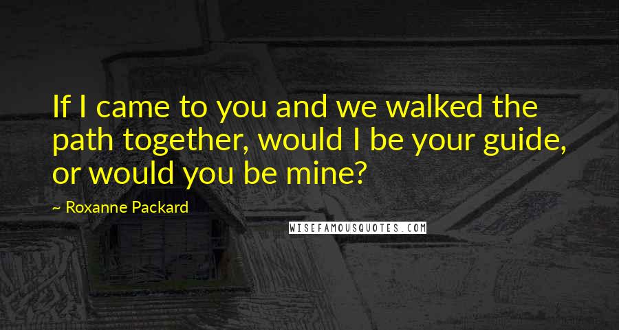 Roxanne Packard Quotes: If I came to you and we walked the path together, would I be your guide, or would you be mine?