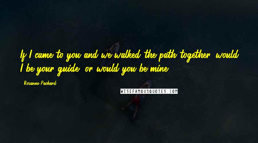 Roxanne Packard Quotes: If I came to you and we walked the path together, would I be your guide, or would you be mine?