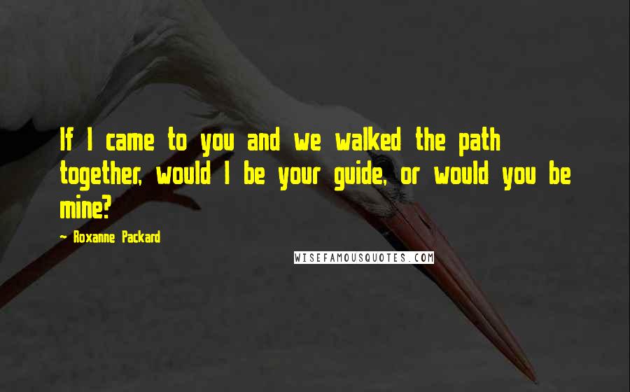 Roxanne Packard Quotes: If I came to you and we walked the path together, would I be your guide, or would you be mine?