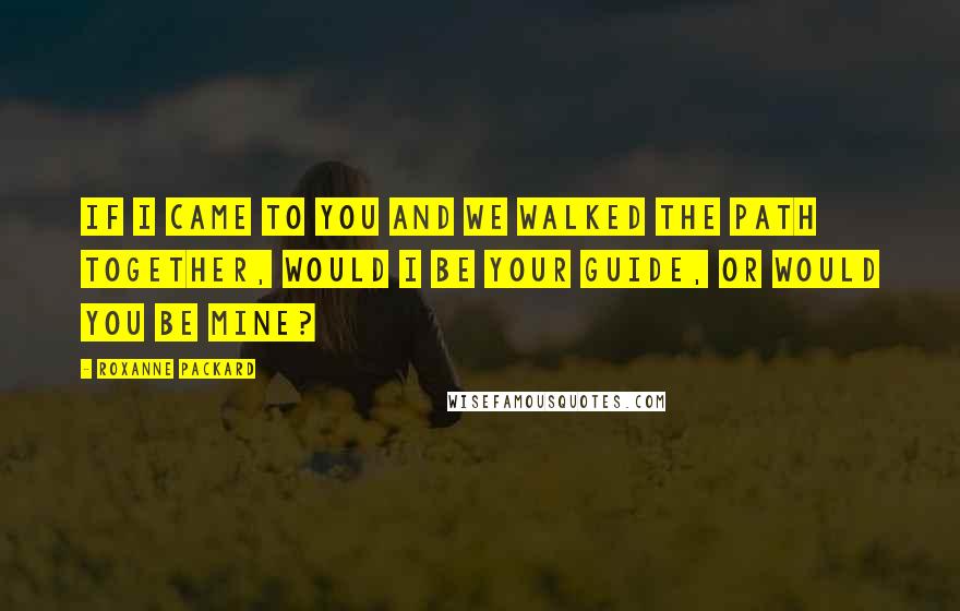 Roxanne Packard Quotes: If I came to you and we walked the path together, would I be your guide, or would you be mine?