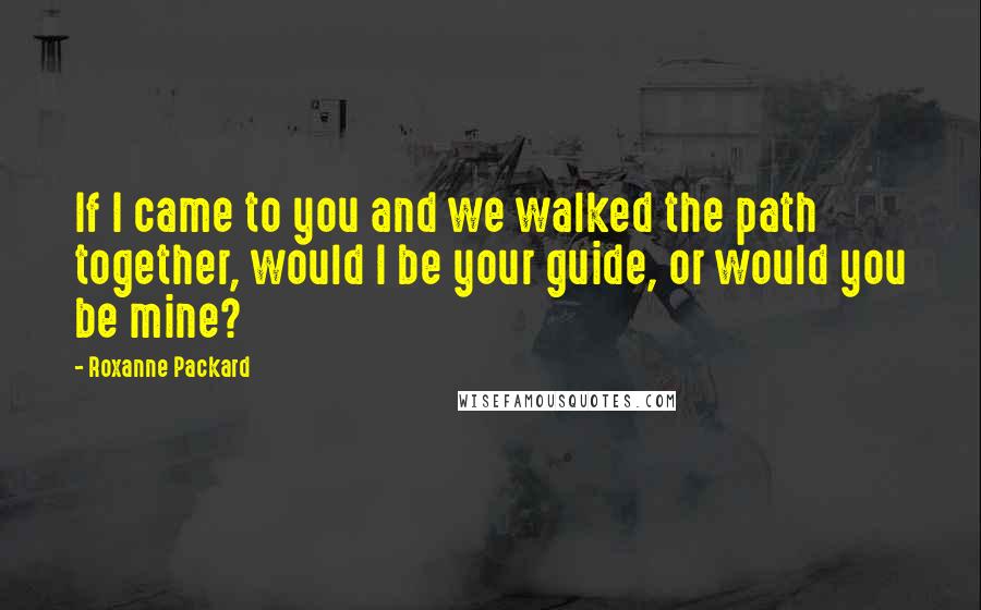 Roxanne Packard Quotes: If I came to you and we walked the path together, would I be your guide, or would you be mine?