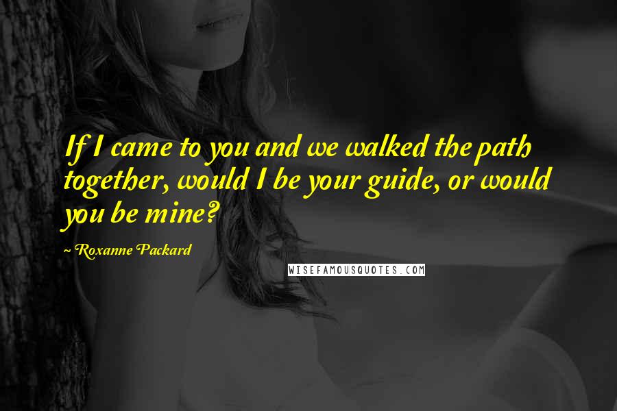 Roxanne Packard Quotes: If I came to you and we walked the path together, would I be your guide, or would you be mine?