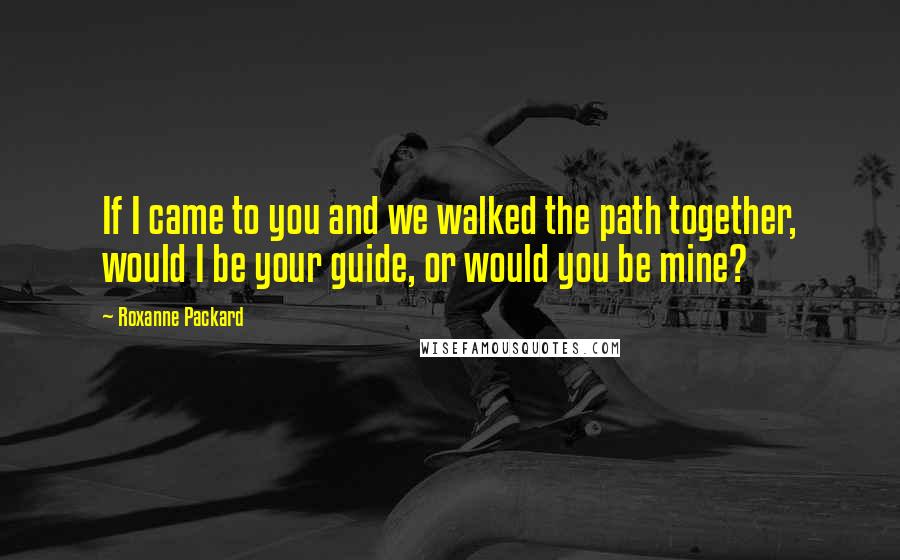 Roxanne Packard Quotes: If I came to you and we walked the path together, would I be your guide, or would you be mine?