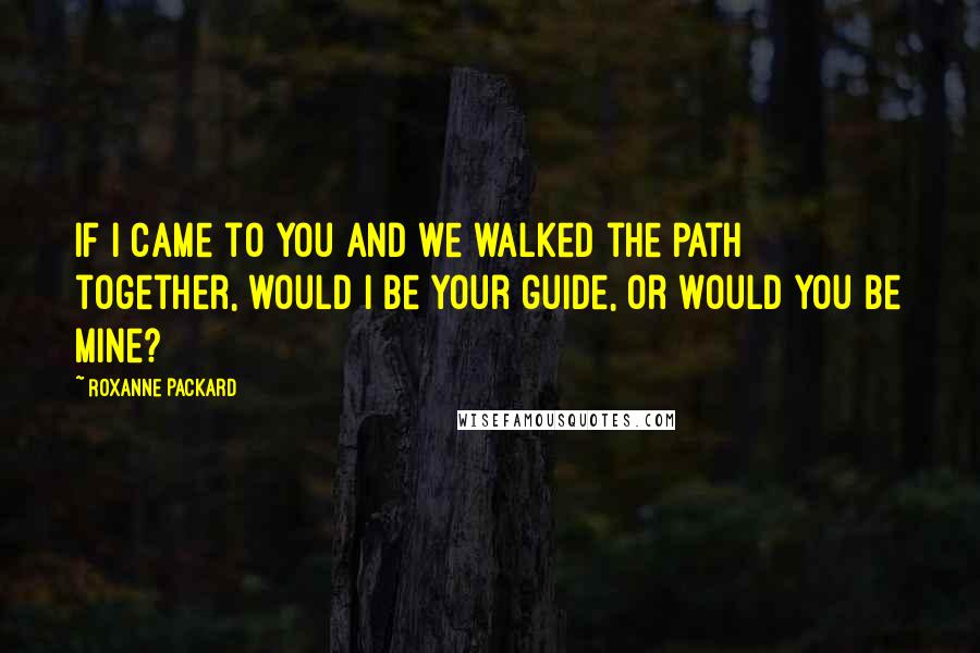 Roxanne Packard Quotes: If I came to you and we walked the path together, would I be your guide, or would you be mine?