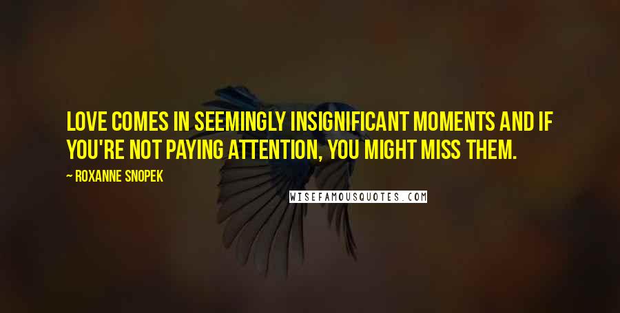 Roxanne Snopek Quotes: Love comes in seemingly insignificant moments and if you're not paying attention, you might miss them.