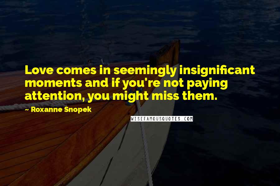 Roxanne Snopek Quotes: Love comes in seemingly insignificant moments and if you're not paying attention, you might miss them.