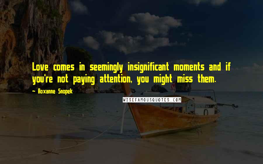 Roxanne Snopek Quotes: Love comes in seemingly insignificant moments and if you're not paying attention, you might miss them.