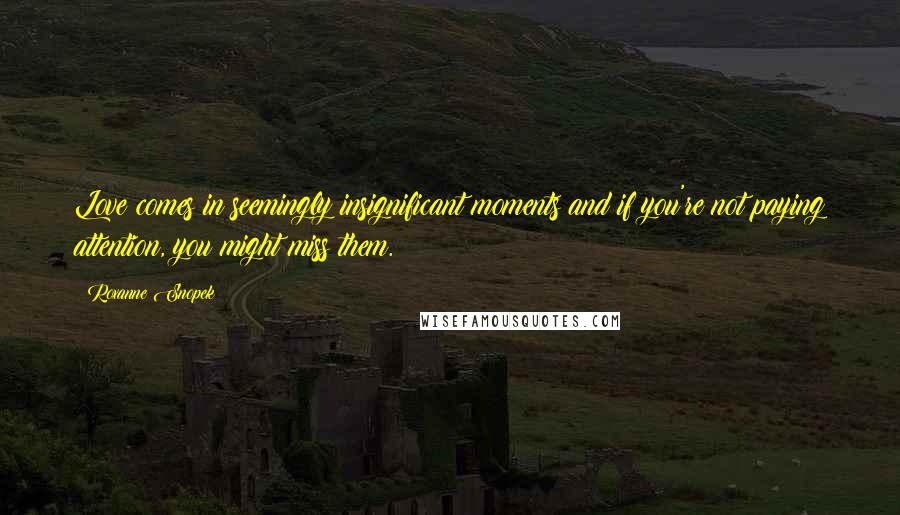 Roxanne Snopek Quotes: Love comes in seemingly insignificant moments and if you're not paying attention, you might miss them.