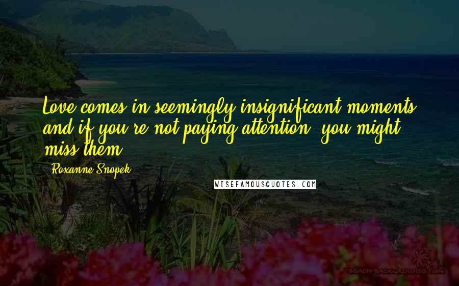 Roxanne Snopek Quotes: Love comes in seemingly insignificant moments and if you're not paying attention, you might miss them.