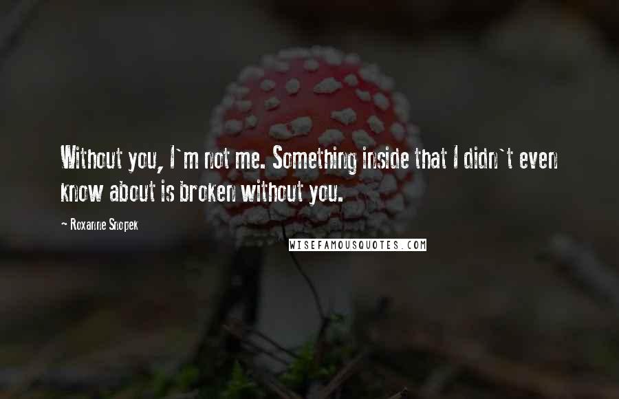 Roxanne Snopek Quotes: Without you, I'm not me. Something inside that I didn't even know about is broken without you.