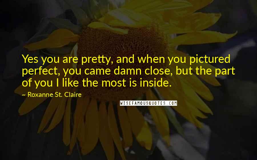 Roxanne St. Claire Quotes: Yes you are pretty, and when you pictured perfect, you came damn close, but the part of you I like the most is inside.