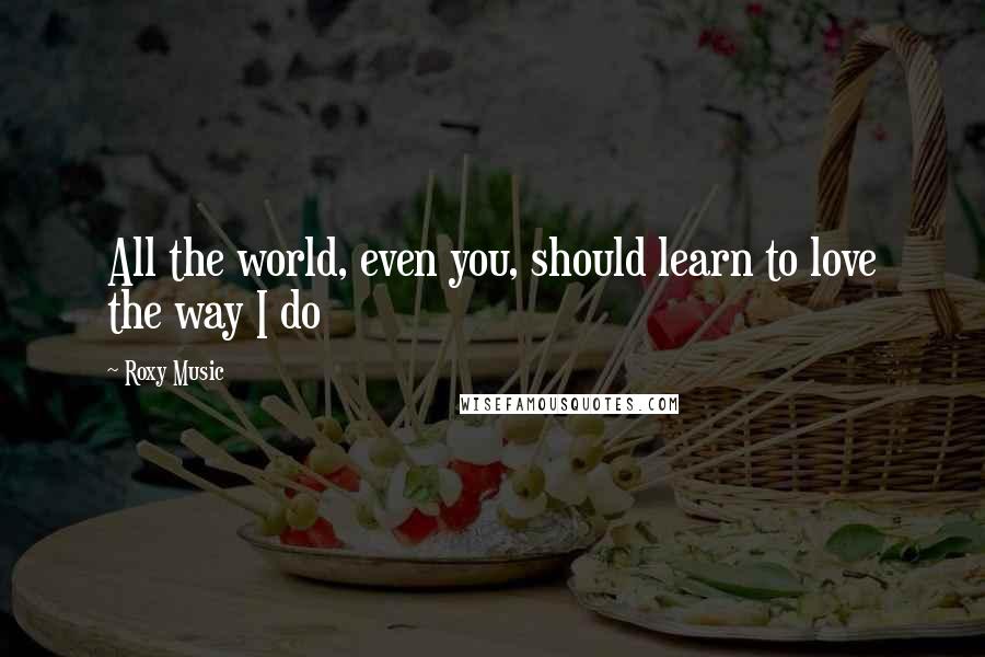 Roxy Music Quotes: All the world, even you, should learn to love the way I do