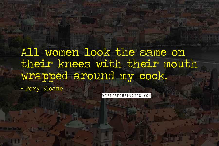 Roxy Sloane Quotes: All women look the same on their knees with their mouth wrapped around my cock.