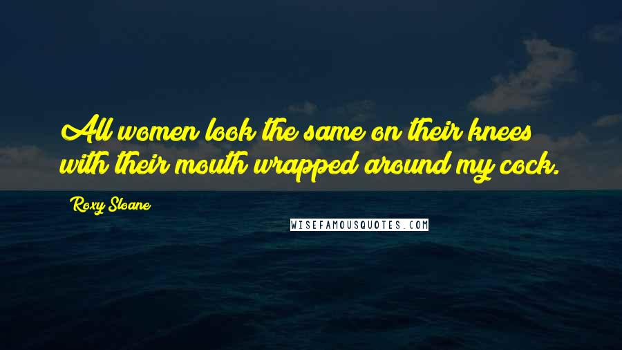 Roxy Sloane Quotes: All women look the same on their knees with their mouth wrapped around my cock.