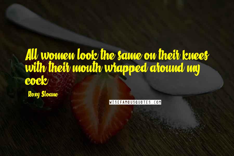 Roxy Sloane Quotes: All women look the same on their knees with their mouth wrapped around my cock.