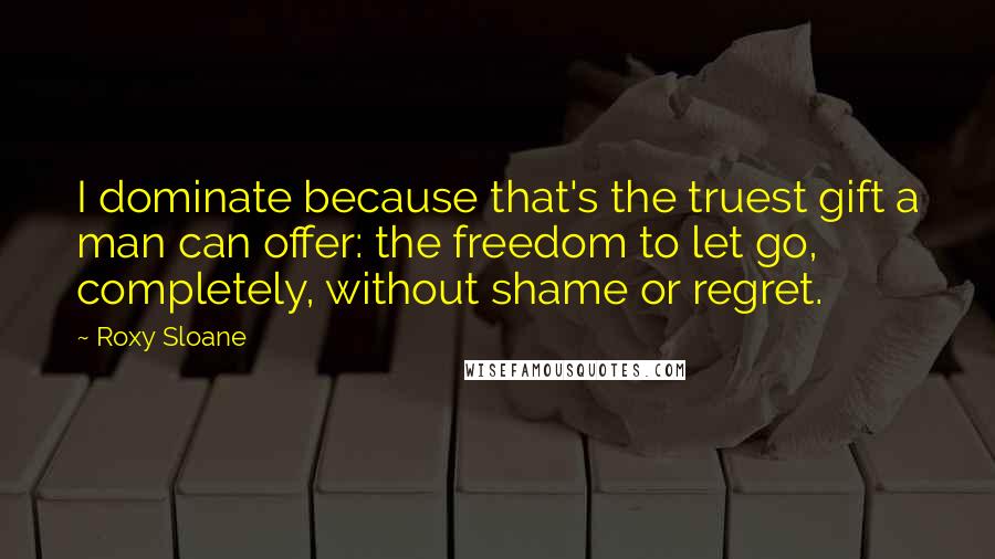 Roxy Sloane Quotes: I dominate because that's the truest gift a man can offer: the freedom to let go, completely, without shame or regret.