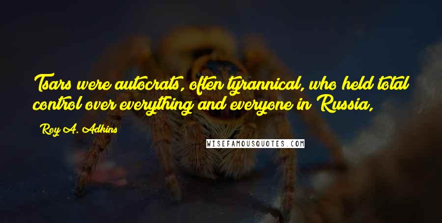 Roy A. Adkins Quotes: Tsars were autocrats, often tyrannical, who held total control over everything and everyone in Russia,