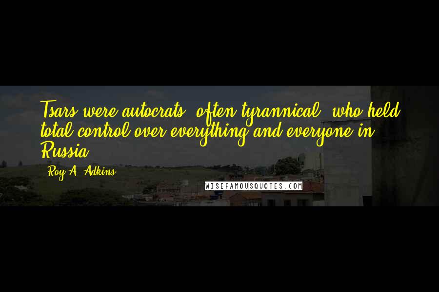 Roy A. Adkins Quotes: Tsars were autocrats, often tyrannical, who held total control over everything and everyone in Russia,